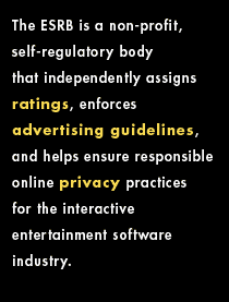 The ESRB is a non-profit, self-regulatory body established in 1994 that independently applies ratings, enforces advertising guidelines, and helps ensure responsible online privacy practices for the interactive entertainment software industry.